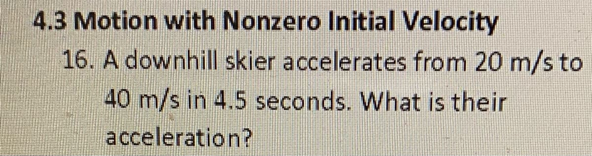4.3 Motion with Nonzero Initial Velocity
16. A downhill skier accelerates from 20 m/s to
40 m/s in 4.5 seconds. What is their
acceleration?
