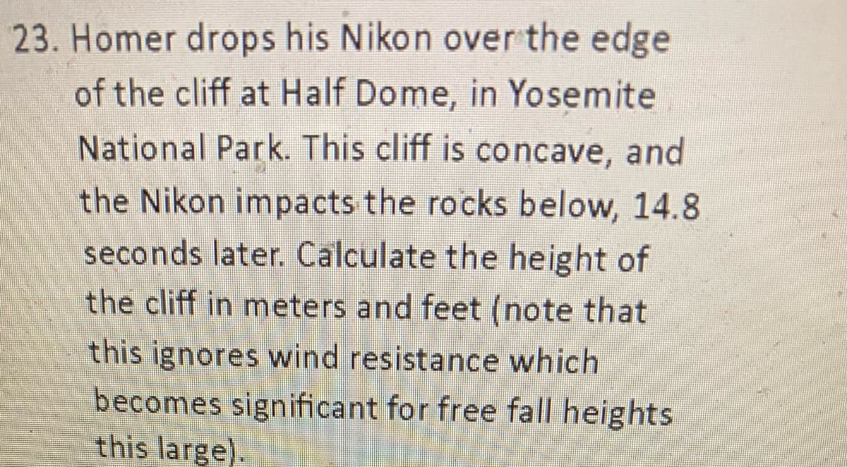 23. Homer drops his Nikon over the edge
of the cliff at Half Dome, in Yosemite
National Park. This cliff is concave, and
the Nikon impacts the rocks below, 14.8
seconds later. Calculate the height of
the cliff in meters and feet (note that
this ignores wind resistance which
becomes significant for free fall heights
this large).
