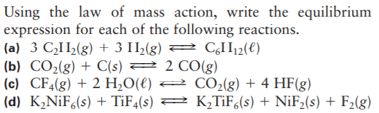 Using the law of mass action, write the equilibrium
expression for each of the following reactions.
(a) 3 CH½(g) + 3 H½(g) 2 CI112(€)
(b) CO2(g) + C(s) 2 2 CO(g)
(c) CF4(g) + 2 H;O(€) = CO2(g) + 4 HF(g)
(d) K2NİF6(s) + TIF4(s) 2 K,TiF,(s) + NIF2(s) + F2(g)
