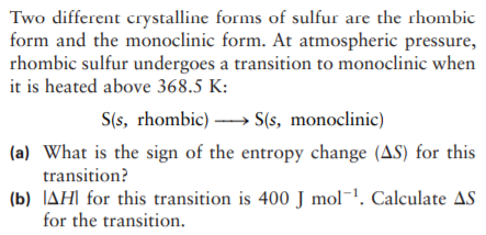 Two different crystalline forms of sulfur are the rhombic
form and the monoclinic form. At atmospheric pressure,
rhombic sulfur undergoes a transition to monoclinic when
it is heated above 368.5 K:
S(s, rhombic) → S(s, monoclinic)
(a) What is the sign of the entropy change (AS) for this
transition?
(b) JAH| for this transition is 400 J mol¬1. Calculate AS
for the transition.
