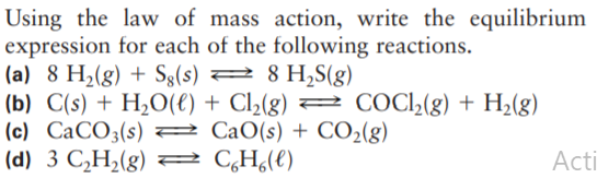 Using the law of mass action, write the equilibrium
expression for each of the following reactions.
(a) 8 H2(g) + Sg(s) 2 8 H,S(g)
(b) C(s) + H,O(€) + Cl2(g) = COCl,(g) + H,(g)
(c) CaCO3(s) 2 CaO(s) + CO2(g)
(d) 3 C,H2(g) = CH(t)
Acti
