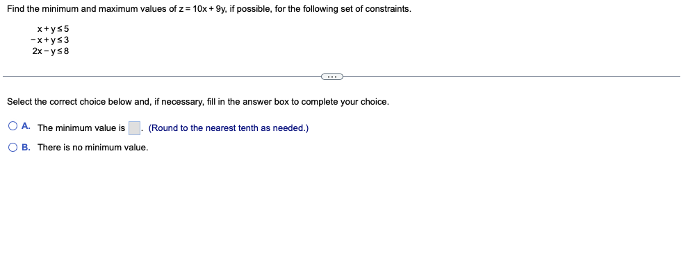Find the minimum and maximum values of z= 10x + 9y, if possible, for the following set of constraints.
x+ys5
-x+ys3
2x-ys8
Select the correct choice below and, if necessary, fill in the answer box to complete your choice.
O A. The minimum value is
(Round to the nearest tenth as needed.)
O B. There is no minimum value.
