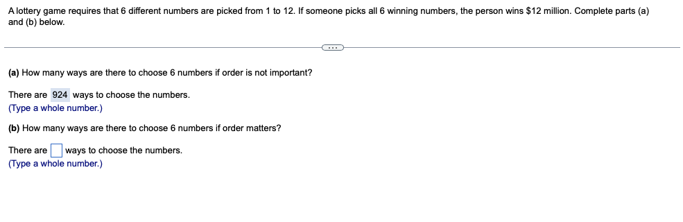 A lottery game requires that 6 different numbers are picked from 1 to 12. If someone picks all 6 winning numbers, the person wins $12 million. Complete parts (a)
and (b) below.
(a) How many ways are there to choose
i numbers if order is not important?
There are 924 ways to choose the numbers.
(Type a whole number.)
(b) How many ways are there to choose 6 numbers if order matters?
There are ways to choose the numbers.
(Type a whole number.)
