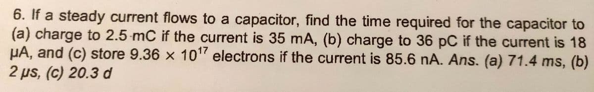 6. If a steady current flows to a capacitor, find the time required for the capacitor to
(a) charge to 2.5 mC if the current is 35 mA, (b) charge to 36 pC if the current is 18
µA, and (c) store 9.36 x 10" electrons if the current is 85.6 nA. Ans. (a) 71.4 ms, (b)
2 µs, (c) 20.3 d
