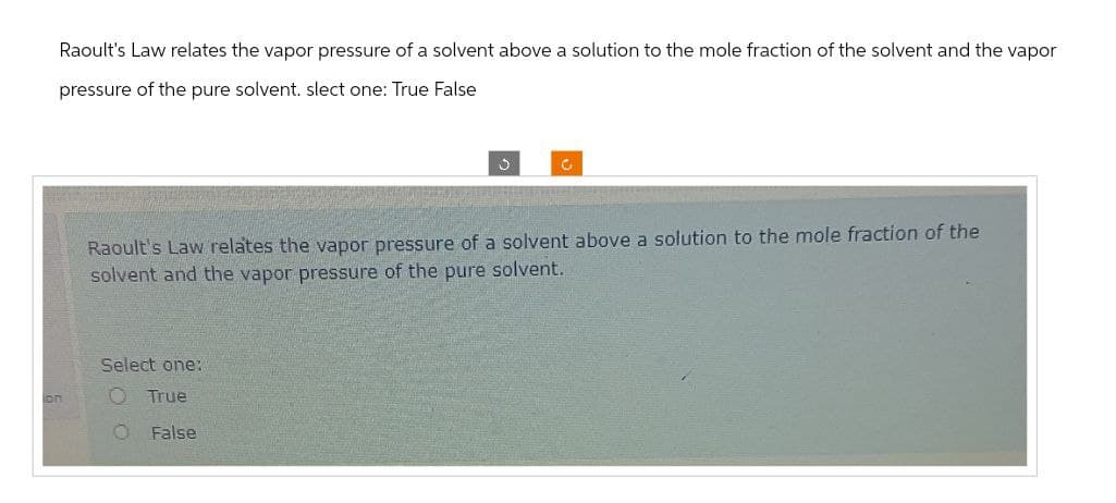 on
Raoult's Law relates the vapor pressure of a solvent above a solution to the mole fraction of the solvent and the vapor
pressure of the pure solvent. slect one: True False
Raoult's Law relates the vapor pressure of a solvent above a solution to the mole fraction of the
solvent and the vapor pressure of the pure solvent.
Select one:
O True
O False