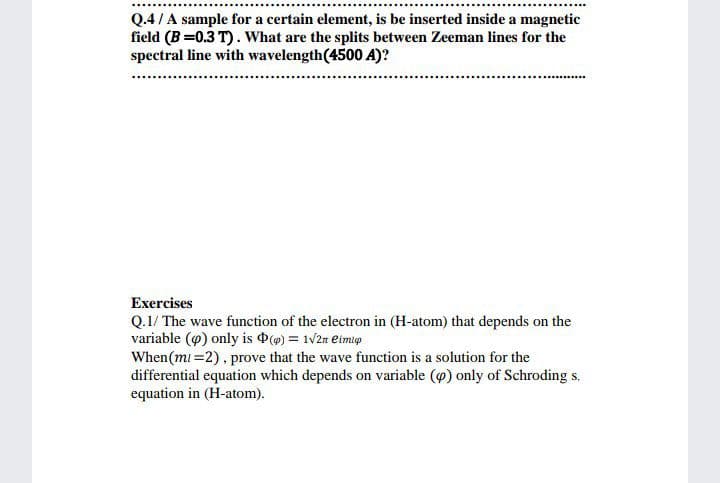 Q.4/A sample for a certain element, is be inserted inside a magnetic
field (B =0.3 T). What are the splits between Zeeman lines for the
spectral line with wavelength(4500 A)?
Exercises
Q.1/ The wave function of the electron in (H-atom) that depends on the
variable (9) only is (@) = 1v2n eimlp
When(mi =2), prove that the wave function is a solution for the
differential equation which depends on variable (@) only of Schroding s.
equation in (H-atom).
