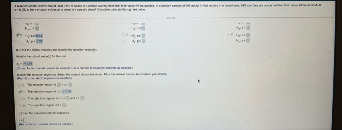 A research center claims that at least 31% of adults in a certain country think that their taxes will be audited. In a random sample of 900 adults in that country in a recent year, 26% say they are concerned that their taxes will be audited. At
a = 0.05, is there enough evidence to reject the center's claim? Complete parts (a) through (e) below.
H: ps
OE Ho: ps
Hp=
OF. Ho: p=
Hip
H:p2
D. Ho: pz 0.31
H:p< 0.31
H:p>
(b) Find the critical value(s) and identify the rejection region(s).
Identify the critical value(s) for this test.
Zo = -1.65
(Round to two decimal places as needed. Use a comma
separate answers as needed.)
Identify the rejection region(s). Select the correct choice below and fill in the answer box(es) to complete your choice.
(Round to two decimal places as needed.)
O A. The rejection region is <z<
B. The rejection region isz< -1.64
O c. The rejection regions are z<
and z>
O D. The rejection region is z>
(c) Find the standardized test statistic z.
(Round to two decimal places as needed.)
