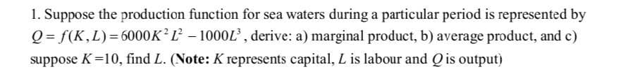 1. Suppose the production function for sea waters during a particular period is represented by
Q=f(K, L)=6000K²L² – 1000L³, derive: a) marginal product, b) average product, and c)
suppose K=10, find L. (Note: K represents capital, L is labour and Q is output)