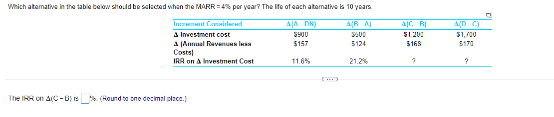Which alternative in the table below should be selected when the MARR = 4% per year? The life of each alternative is 10 years.
Increment Considered
A(A-DN)
A Investment cost
$900
$157
A (Annual Revenues less
Costs)
IRR on A Investment Cost
The IRR on A(C-B) is%. (Round to one decimal place.)
11.6%
C
A(B-A)
$500
$124
21.2%
A(C-B)
$1,200
$168
?
A(D-C)
$1,700
$170
?
D