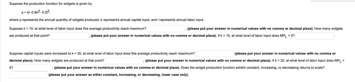 Suppose the production function for widgets is given by
q=kl -0.8k²-0.21²,
where q represents the annual quantity of widgets produced, k represents annual capital input, and I represents annual labor input.
Suppose k = 10; at what level of labor input does this average productivity reach maximum?
are produced at that point?
(please put your answer in numerical values with no comma or decimal place). How many widgets
0?
, (please put your answer in numerical values with no comma or decimal place). If k = 10, at what level of labor input does MPL = 0?
Suppose capital inputs were increased to k = 20, at what level of labor input does this average productivity reach maximum?
decimal place). How many widgets are produced at that point?
(please put your answer in numerical values with no comma or
(please put your answer in numerical values with no comma or decimal place). If k = 20, at what level of labor input does MPL =
(please put your answer in numerical values with no comma or decimal place). Does the widget production function exhibit constant, increasing, or decreasing returns to scale?
(please put your answer as either constant, increasing, or decreasing, lower case only).