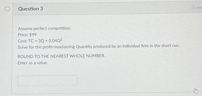 Question 3
Assume perfect competition:
Price: $99
Cost: TC = 3Q+0.04Q²
Solve for the profit-maximizing Quantity produced by an individual firm in the short run.
ROUND TO THE NEAREST WHOLE NUMBER.
Enter as a value.