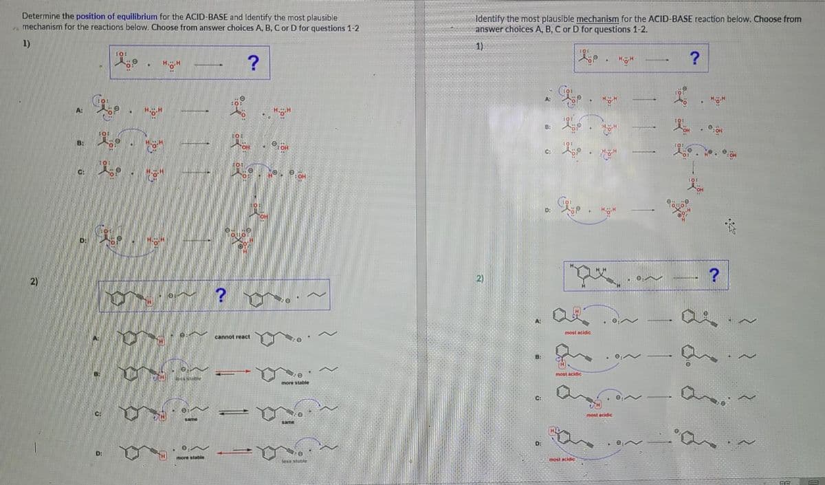 Determine the position of equilibrium for the ACID-BASE and Identify the most plausible
mechanism for the reactions below. Choose from answer choices A, B, C or D for questions 1-2
Identify the most plausible mechanism for the ACID-BASE reaction below. Choose from
answer choices A, B, C or D for questions 1-2.
1)
1)
?
?
A:
B:
B:
H.H
C:
C:
OH
D:
2)
most acidic
cannot react
B:
most acidic
more stable
C:
most acidic
same
D:
D:
more stable
most acidic
fess stable
