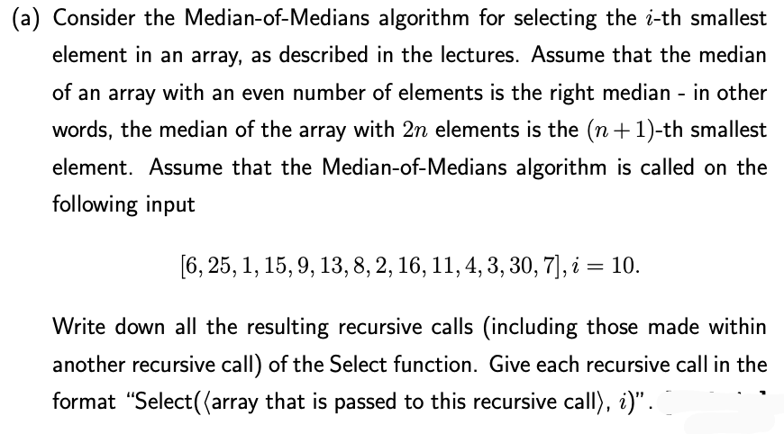 (a) Consider the Median-of-Medians algorithm for selecting the i-th smallest
element in an array, as described in the lectures. Assume that the median
of an array with an even number of elements is the right median - in other
words, the median of the array with 2n elements is the (n +1)-th smallest
element. Assume that the Median-of-Medians algorithm is called on the
following input
[6, 25, 1, 15, 9, 13, 8, 2, 16, 11, 4, 3, 30, 7], i = 10.
Write down all the resulting recursive calls (including those made within
another recursive call) of the Select function. Give each recursive call in the
format "Select((array that is passed to this recursive call), i)".
