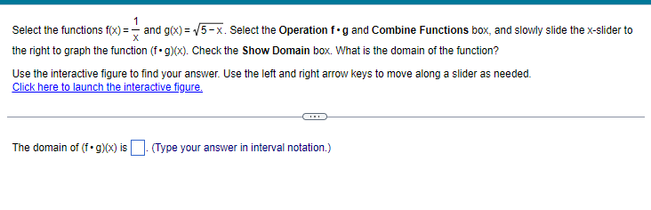 1
Select the functions f(x) = and g(x)=√√5-x. Select the Operation f g and Combine Functions box, and slowly slide the x-slider to
the right to graph the function (f. g)(x). Check the Show Domain box. What is the domain of the function?
Use the interactive figure to find your answer. Use the left and right arrow keys to move along a slider as needed.
Click here to launch the interactive figure.
The domain of (fog)(x) is. (Type your answer in interval notation.)