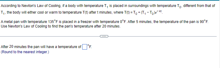 According to Newton's Law of Cooling, if a body with temperature T, is placed in surroundings with temperature To, different from that of
T₁, the body will either cool or warm to temperature T(t) after t minutes, where T(t)= T₁+(T₁ - Tekt
A metal pan with temperature 135°F is placed in a freezer with temperature 0°F. After 5 minutes, the temperature of the pan is 90°F.
Use Newton's Law of Cooling to find the pan's temperature after 20 minutes.
After 20 minutes the pan will have a temperature of°F.
(Round to the nearest integer.)