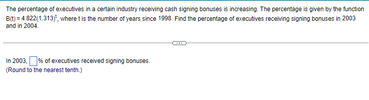 The percentage of executives in a certain industry receiving cash signing bonuses is increasing. The percentage is given by the function
B(t) = 4.822(1.313), where t is the number of years since 1998. Find the percentage of executives receiving signing bonuses in 2003
and in 2004.
In 2003, % of executives received signing bonuses.
(Round to the nearest tenth.)