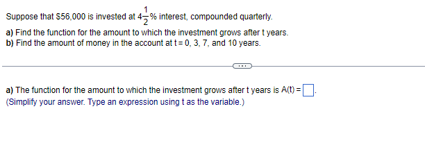 1
Suppose that $56,000 is invested at 4-% interest, compounded quarterly.
a) Find the function for the amount to which the investment grows after t years.
b) Find the amount of money in the account at t=0, 3, 7, and 10 years.
a) The function for the amount to which the investment grows after t years is A(t) =
(Simplify your answer. Type an expression using t as the variable.)