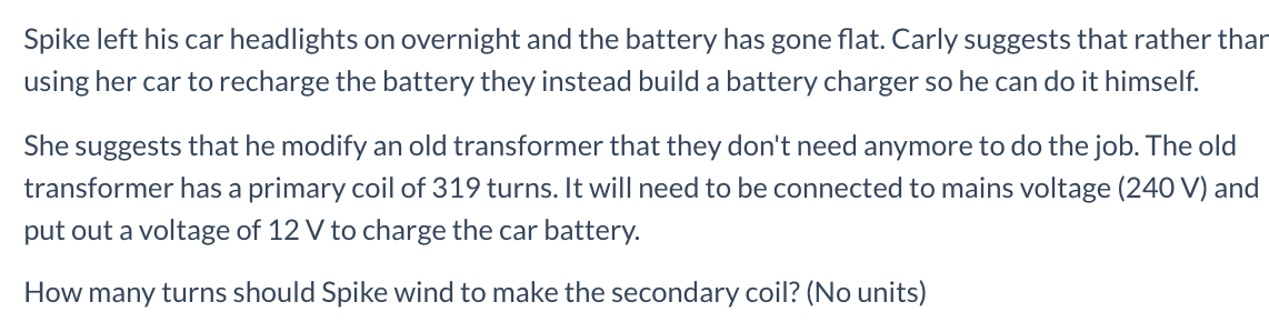 She suggests that he modify an old transformer that they don't need anymore to do the job. The old
transformer has a primary coil of 319 turns. It will need to be connected to mains voltage (240 V) and
put out a voltage of 12 V to charge the car battery.
How many turns should Spike wind to make the secondary coil? (No units)
