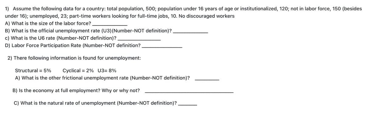 1) Assume the following data for a country: total population, 500; population under 16 years of age or institutionalized, 120; not in labor force, 150 (besides
under 16); unemployed, 23; part-time workers looking for full-time jobs, 10. No discouraged workers
A) What is the size of the labor force?.
B) What is the official unemployment rate (U3) (Number-NOT definition)?
c) What is the U6 rate (Number-NOT definition)?
D) Labor Force Participation Rate (Number-NOT definition?
2) There following information is found for unemployment:
Structural 5% Cyclical = 2% U3= 8%
A) What is the other frictional unemployment rate (Number-NOT definition)?
B) Is the economy at full employment? Why or why not?
C) What is the natural rate of unemployment (Number-NOT definition)?