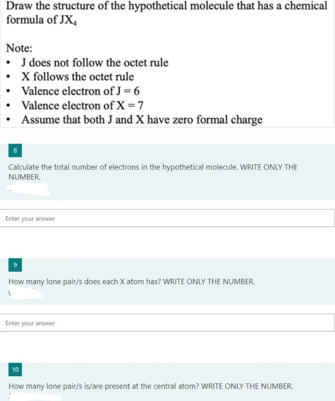 Draw the structure of the hypothetical molecule that has a chemical
formula of JX4
Note:
• J does not follow the octet rule
•
X follows the octet rule
Valence electron of J = 6
• Valence electron of X = 7
●
Assume that both J and X have zero formal charge
8
Calculate the total number of electrons in the hypothetical molecule. WRITE ONLY THE
NUMBER.
Enter your answer
9
How many lone pair/s does each X atom has? WRITE ONLY THE NUMBER.
1
Enter your answer
10
How many lone pair/s is/are present at the central atom? WRITE ONLY THE NUMBER.