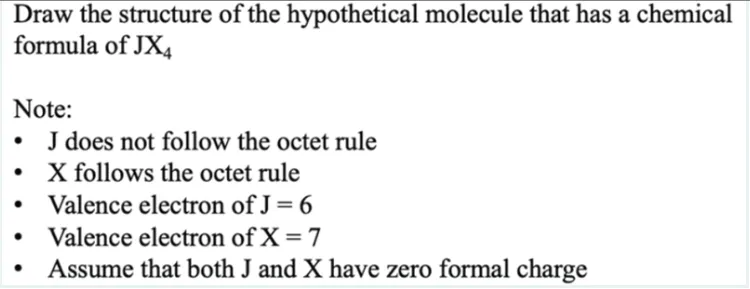 Draw the structure of the hypothetical molecule that has a chemical
formula of JX4
Note:
• J does not follow the octet rule
X follows the octet rule
Valence electron of J = 6
●
Valence electron of X = 7
●
Assume that both J and X have zero formal charge