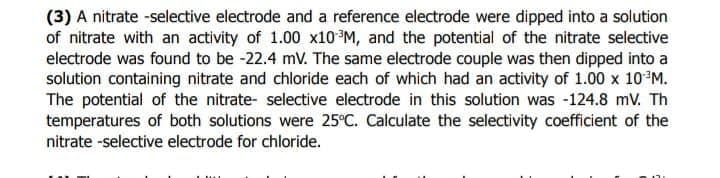 (3) A nitrate -selective electrode and a reference electrode were dipped into a solution
of nitrate with an activity of 1.00 x10 ³M, and the potential of the nitrate selective
electrode was found to be -22.4 mV. The same electrode couple was then dipped into a
solution containing nitrate and chloride each of which had an activity of 1.00 x 10³M.
The potential of the nitrate- selective electrode in this solution was -124.8 mV. Th
temperatures of both solutions were 25°C. Calculate the selectivity coefficient of the
nitrate -selective electrode for chloride.