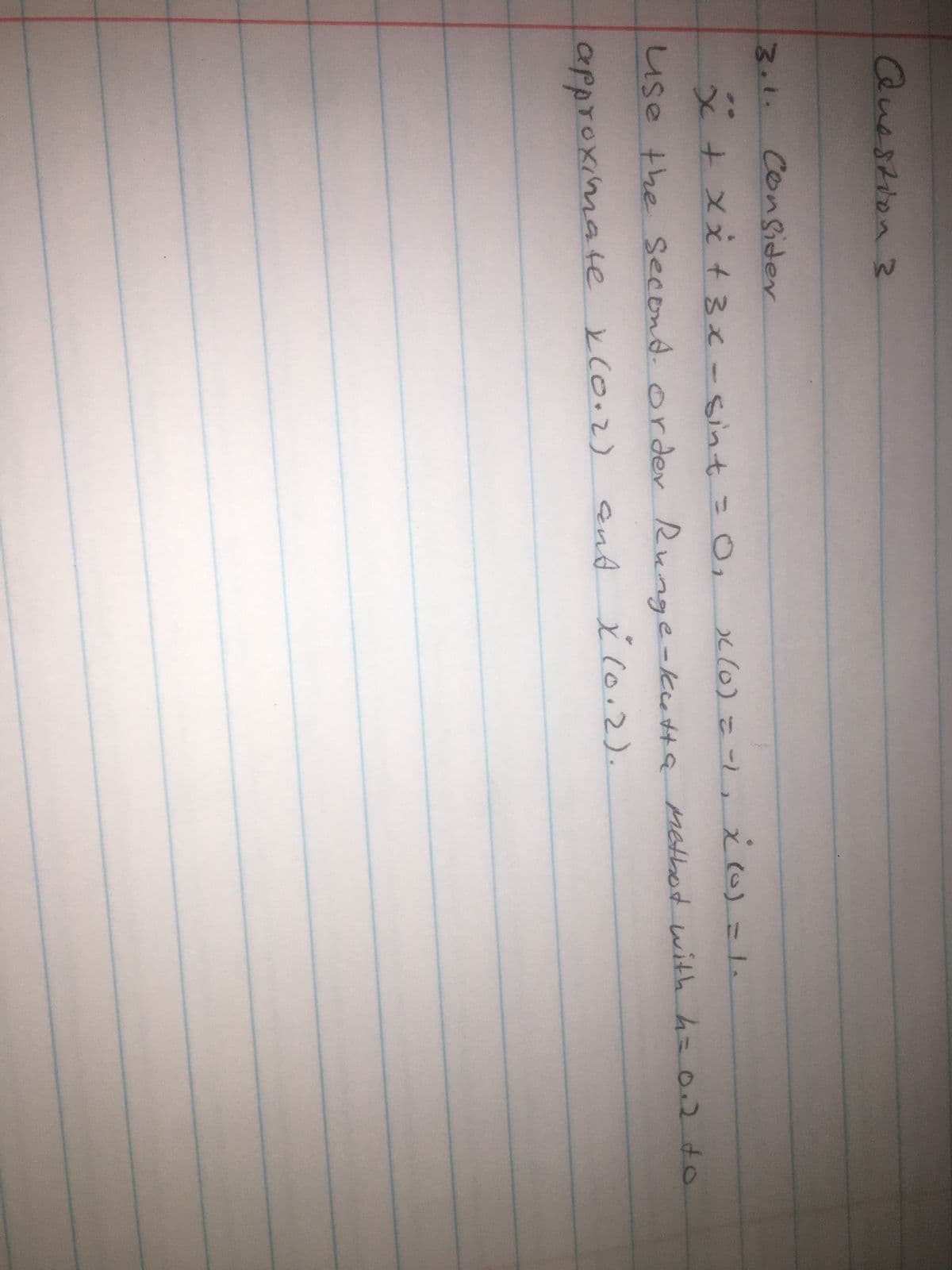 Question 3
3.1.
Consider
x + x x² + 3x - sint = 0₁ x (0) = -1₁ X (0) = 1.
use the second order Runge-kutta Methot with h = 0.2 to
approximate x(0.2)
and X (0.2).