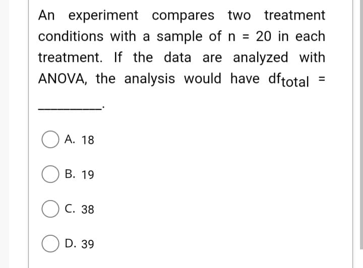An experiment compares two treatment
conditions with a sample of n = 20 in each
treatment. If the data are analyzed with
ANOVA, the analysis would have dftotal
O A. 18
В. 19
ОС. 38
O D. 39
