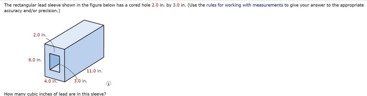 The rectangular lead sleeve shown in the figure below has a cored hole 2.0 in. by 3.0 in. (Use the rules for working with measurements to give your answer to the appropriate
accuracy and/or precision.)
2.0 in.
6.0 in.
4.0 in.
11.0 in.
3.0 in.
How many cubic inches of lead are in this sleeve?