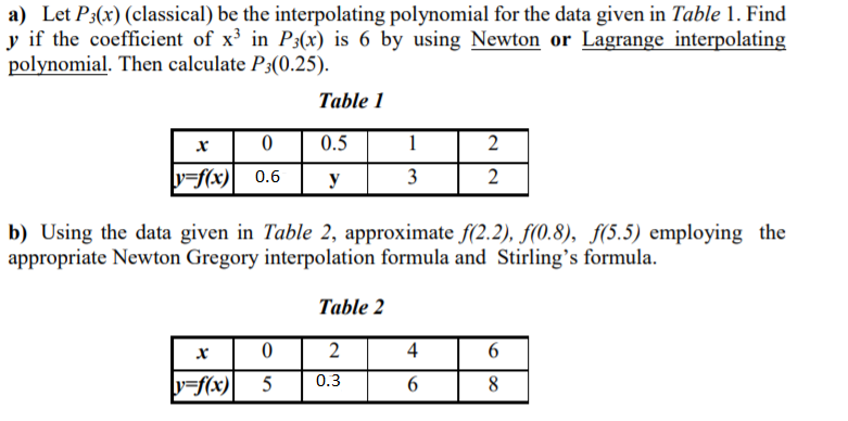 a) Let P3(x) (classical) be the interpolating polynomial for the data given in Table 1. Find
y if the coefficient of x in P3(x) is 6 by using Newton or Lagrange interpolating
polynomial. Then calculate P3(0.25).
Table 1
0.5
1
2
y=f(x) 0.6
y
3
b) Using the data given in Table 2, approximate f(2.2), f(0.8), f(5.5) employing the
appropriate Newton Gregory interpolation formula and Stirling's formula.
Table 2
2
4
0.3
y=f(x)
5
8
