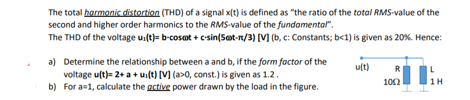 The total harmonic distortion (THD) of a signal x(t) is defined as "the ratio of the total RMS-value of the
second and higher order harmonics to the RMS-value of the fundamental".
The THD of the voltage u:(t)= b-cosot + c-sin(5ot-n/3) [V] (b, c: Constants; b<1) is given as 20%. Hence:
a) Determine the relationship between a and b, if the form factor of the
voltage u(t)= 2+ a + u:(t) [V] (a>0, const.) is given as 1.2.
b) For a=1, calculate the active power drawn by the load in the figure.
u(t)
R
10Ω
1 H
