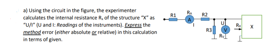 a) Using the circuit in the figure, the experimenter
RA
R1
R2
calculates the internal resistance R, of the structure "X" as
(A
U
"U/I" (U and I: Readings of the instruments). Express the
method error (either absolute or relative) in this calculation
in terms of given.
1.
Rx
R3
Ry
