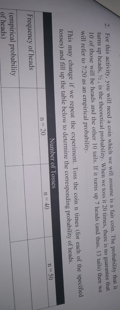 2. For this activity, you will need a coin which we will assume is a fair coin. The probability that it
turns up heads, ½ , is the theoretical probability. When we toss it 20 times, there is no guarantee that
10 of those will be heads and the other 10 tails. If it turns up 7 heads (and thus, 13 tails) then we
will refer to 7/20 as an empirical probability.
This may change if we repeat the experiment. Toss the coin n times (for each of the specified
tosses) and fill
the table below to determine the corresponding probability of heads.
up
Number of Tosses
n = 20
n = 40
n = 50
Frequency of heads
(empirical probability
of heads)
