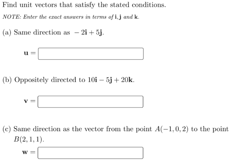 Find unit vectors that satisfy the stated conditions.
NOTE: Enter the exact answers in terms of i,j and k.
(a) Same direction as – 2i + 5j.
u
(b) Oppositely directed to 10i – 5j+ 20k.
(c) Same direction as the vector from the point A(-1,0,2) to the point
В(2, 1, 1).
W =
