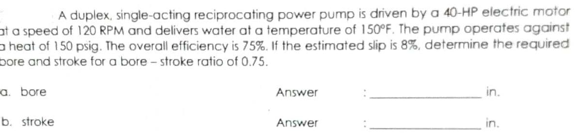 A duplex, single-acting reciprocating power pump is driven by a 40-HP electric motor
ot a speed of 120 RPM and delivers water at a temperature of 150°F. The pump operates against
a heat of 150 psig. The overall efficiency is 75%. If the estimated slip is 8%, determine the required
bore and stroke for a bore - stroke ratio of 0.75.
a. bore
Answer
in.
b. stroke
Answer
in.
