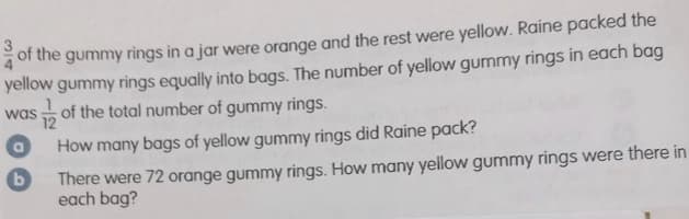 of the gummy rings in a jar were orange and the rest were yellow. Raine packed the
yellow gummy rings equally into bags. The number of yellow gummy rings in each bag
was of the total number of gummy rings.
12
How many bags of yellow gummy rings did Raine pack?
There were 72 orange gummy rings. How many yellow gummy rings were there in
each bag?
