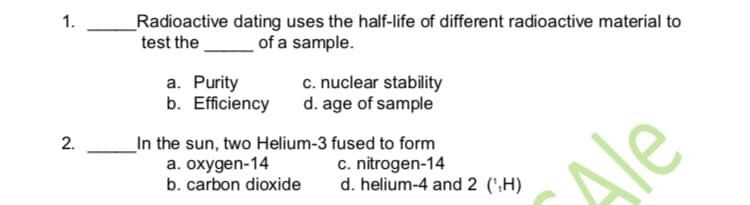 1.
_Radioactive dating uses the half-life of different radioactive material to
test the
of a sample.
a. Purity
b. Efficiency
c. nuclear stability
d. age of sample
_In the sun, two Helium-3 fused to form
a. oxygen-14
b. carbon dioxide
c. nitrogen-14
d. helium-4 and 2 (',H)
Ale
2.
