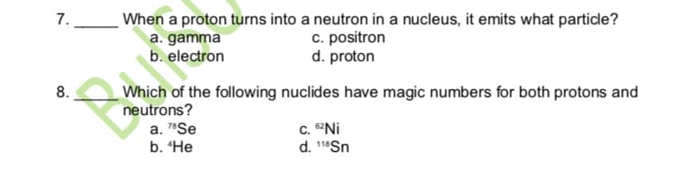 7.
When a proton turns into a neutron in a nucleus, it emits what particle?
a. gamma
b. electron
c. positron
d. proton
Which of the following nuclides have magic numbers for both protons and
neutrons?
8.
a. 7*Se
b. “He
C. "Ni
d. 18Sn
