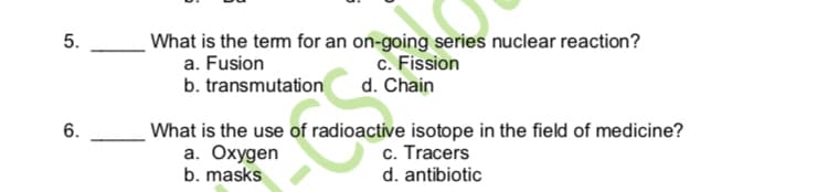 5.
What is the tem for an on-going series nuclear reaction?
a. Fusion
b. transmutation
c. Fission
d. Chain
6.
What is the use of radioactive isotope in the field of medicine?
а. Охудеn
b. masks
c. Tracers
d. antibiotic
