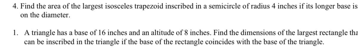 4. Find the area of the largest isosceles trapezoid inscribed in a semicircle of radius 4 inches if its longer base is
on the diameter.
1. A triangle has a base of 16 inches and an altitude of 8 inches. Find the dimensions of the largest rectangle tha
can be inscribed in the triangle if the base of the rectangle coincides with the base of the triangle.
