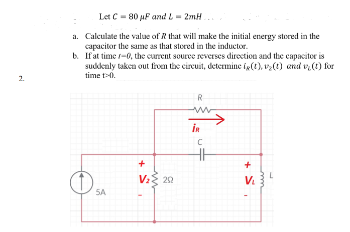 Let C = 80 µF and L = 2mH ...
a. Calculate the value of R that will make the initial energy stored in the
capacitor the same as that stored in the inductor.
b. If at time t=0, the current source reverses direction and the capacitor is
suddenly taken out from the circuit, determine ig(t), v2(t) and v,(t) for
time t>0.
2.
R
İR
C
V2{ 22
B L
V.
5A
