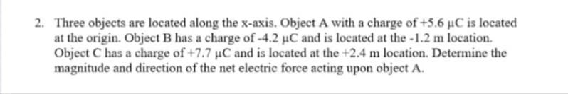 2. Three objects are located along the x-axis. Object A with a charge of +5.6 µC is located
at the origin. Object B has a charge of -4.2 µC and is located at the -1.2 m location.
Object C has a charge of +7.7 uC and is located at the +2.4 m location. Determine the
magnitude and direction of the net electric force acting upon object A.
