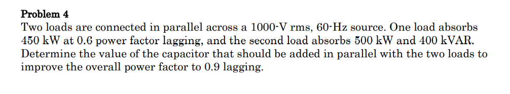Problem 4
Two loads are connected in parallel across a 1000-V rms, 60-Hz source. One load absorbs
450 kW at 0.6 power factor lagging, and the second load absorbs 500 kW and 400 KVAR.
Determine the value of the capacitor that should be added in parallel with the two loads to
improve the overall power factor to 0.9 lagging.
