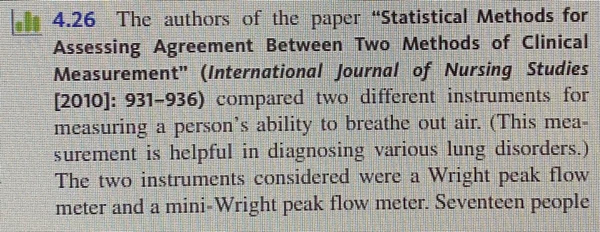4.26 The authors of the paper "Statistical Methods for
Assessing Agreement Between Two Methods of Clinical
Measurement" (International Journal of Nursing Studies
[2010]: 931-936) compared two different instruments for
measuring a person's ability to breathe out air. (This mea-
surement is helpful in diagnosing various lung disorders.)
The two instruments considered were a Wright peak flow
meter and a mini-Wright peak flow meter. Seventeen people
