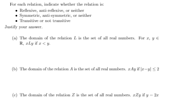 For each relation, indicate whether the relation is:
• Reflexive, anti-reflexive, or neither
• Symmetric, anti-symmetric, or neither
Transitive or not transitive
ustify your answer.
(a) The domain of the relation L is the set of all real numbers. For z, y €
R, ILy if 1 < y.
(b) The domain of the relation A is the set of all real numbers. IÂy if |r-y| <2
(c) The domain of the relation Z is the set of all real numbers. xZy if y = 2r
