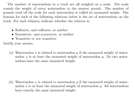 The number of watermelons in a truck are all weighed on a scale. The scale
rounds the weight of every watermelon to the nearest pound. The number of
pounds read off the scale for each watermelon is called its measured weight. The
domain for each of the following relations below is the set of watermelons on the
truck. For each relation, indicate whether the relation is:
Reflexive, anti-reflexive, or neither
Symmetric, anti-symmetric, or neither
Transitive or not transitive
Justify your answer.
(a) Watermelon z is related to watermelon y if the measured weight of water-
melon a is at least the measured weight of watermelon y. No two water-
melons have the same measured weight.
(b) Watermelon zr is related to watermelon y if the measured weight of water-
melon r is at least the measured weight of watermelon y. All watermelons
have exactly the same measured weight.
