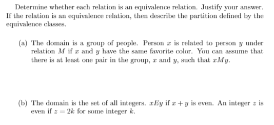 Determine whether each relation is an equivalence relation. Justify your answer.
If the relation is an equivalence relation, then describe the partition defined by the
equivalence classes.
(a) The domain is a group of people. Person z is related to person y under
relation M if z and y have the same favorite color. You can assume that
there is at least one pair in the group, z and y, such that zMy.

