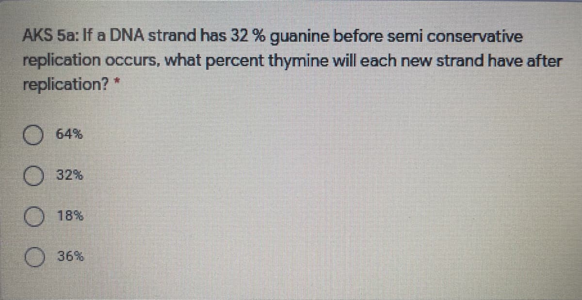 AKS 5a: If a DNA strand has 32 % guanine before semi conservative
replication occurs, what percent thymine will each new strand have after
replication?*
O 64%
O32%
18%
O 36%
O O O
