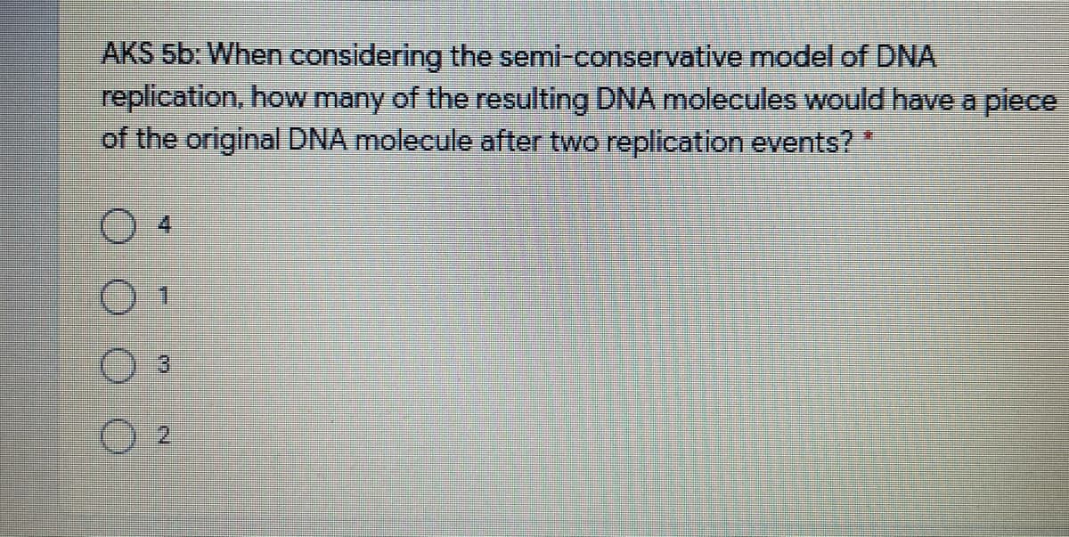 AKS 5b: When considering the semi-conservative model of DNA
replication, how many of the resulting DNA molecules would have a piece
of the original DNA molecule after two replication events?
重

