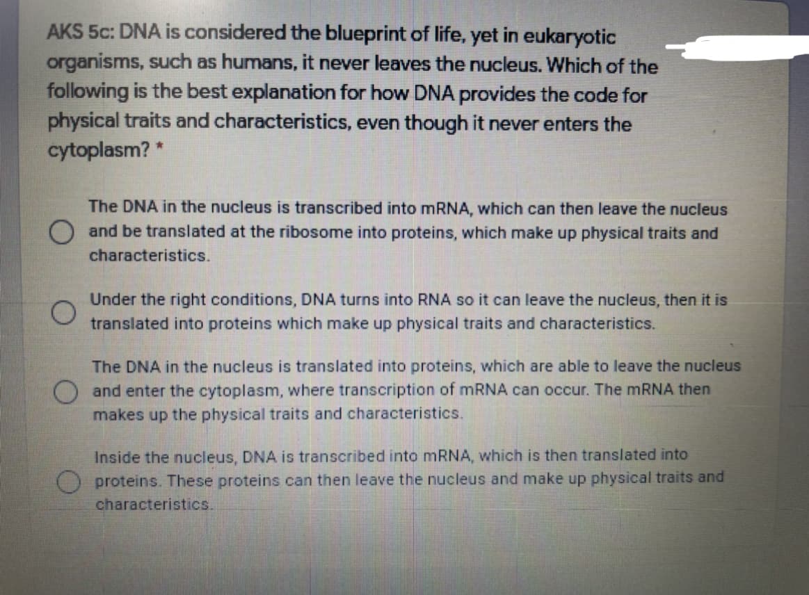 AKS 5c: DNA is considered the blueprint of life, yet in eukaryotic
organisms, such as humans, it never leaves the nucleus. Which of the
following is the best explanation for how DNA provides the code for
physical traits and characteristics, even though it never enters the
cytoplasm? *
The DNA in the nucleus is transcribed into MRNA, which can then leave the nucleus
O and be translated at the ribosome into proteins, which make up physical traits and
characteristics.
Under the right conditions, DNA turns into RNA so it can leave the nucleus, then it is
translated into proteins which make up physical traits and characteristics.
The DNA in the nucleus is translated into proteins, which are able to leave the nucleus
and enter the cytoplasm, where transcription of mRNA can occur. The MRNA then
makes up the physical traits and characteristics.
Inside the nucleus, DNA is transcribed into mRNA, which is then translated into
proteins. These proteins can then leave the nucleus and make up physical traits and
characteristics,
